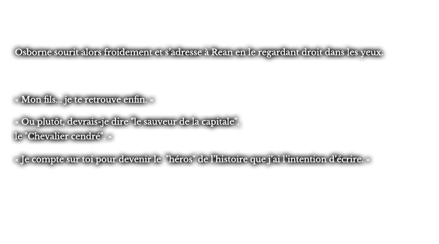 Osborne sourit alors froidement et s’adresse à Rean en le regardant droit dans les yeux.  « Mon fils... je te retrouve enfin. »  « Ou plutôt, devrais-je dire le sauveur de la capitale, le Chevalier cendré. »  « Je compte sur toi pour devenir le héros de l’histoire que j’ai l’intention d’écrire. » 