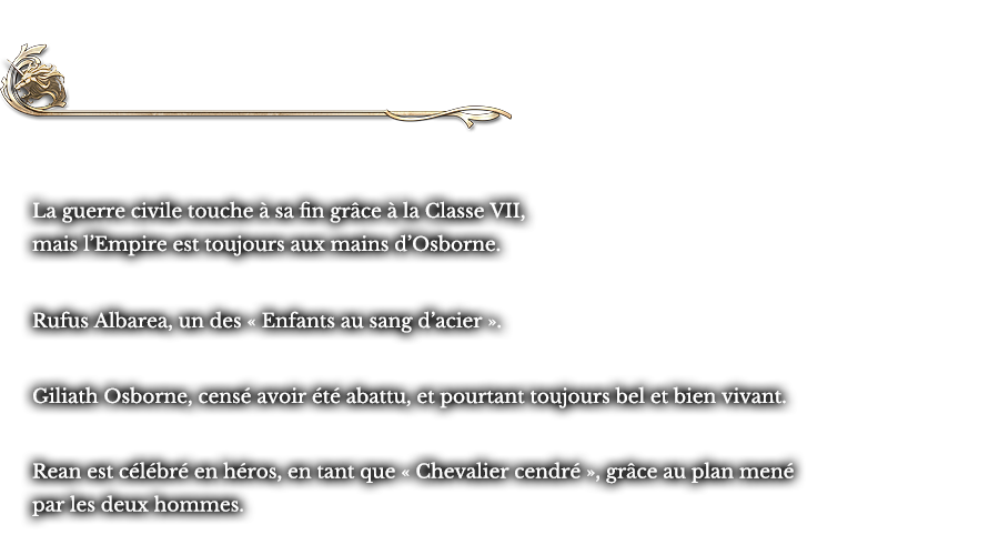 Histoire parallèle L’occupation de Crossbell | La guerre civile touche à sa fin grâce à la Classe VII, mais l’Empire est toujours aux mains d’Osborne. Rufus Albarea, un des « Enfants au sang d’acier ». Giliath Osborne, censé avoir été abattu, et pourtant toujours bel et bien vivant. Rean est célébré en héros, en tant que « Chevalier cendré », grâce au plan mené par les deux hommes.