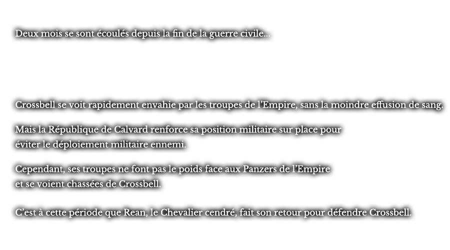 Deux mois se sont écoulés depuis la fin de la guerre civile... Crossbell se voit rapidement envahie par les troupes de l’Empire, sans la moindre effusion de sang. Mais la République de Calvard renforce sa position militaire sur place pour éviter le déploiement militaire ennemi. Cependant, ses troupes ne font pas le poids face aux Panzers de l’Empire et se voient chassées de Crossbell. C’est à cette période que Rean, le Chevalier cendré, fait son retour pour défendre Crossbell.