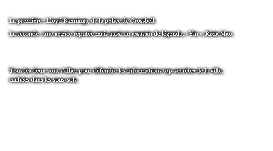 La première : Lloyd Bannings, de la police de Crossbell. La seconde : une actrice réputée mais aussi un assassin de légende, « Yin », Rixia Mao.  Tous les deux vont s’allier pour défendre les informations top-secrètes de la ville, cachées dans les sous-sols.