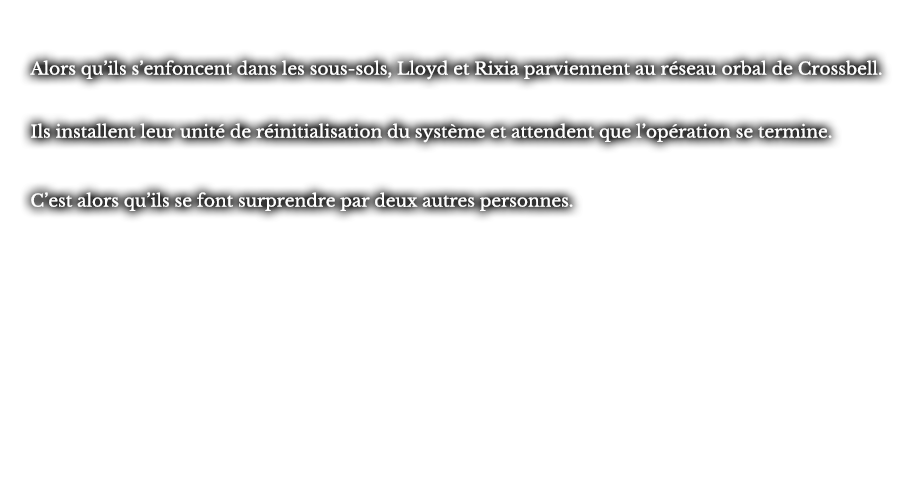 Alors qu’ils s’enfoncent dans les sous-sols, Lloyd et Rixia parviennent au réseau orbal de Crossbell. Ils installent leur unité de réinitialisation du système et attendent que l’opération se termine. C’est alors qu’ils se font surprendre par deux autres personnes.