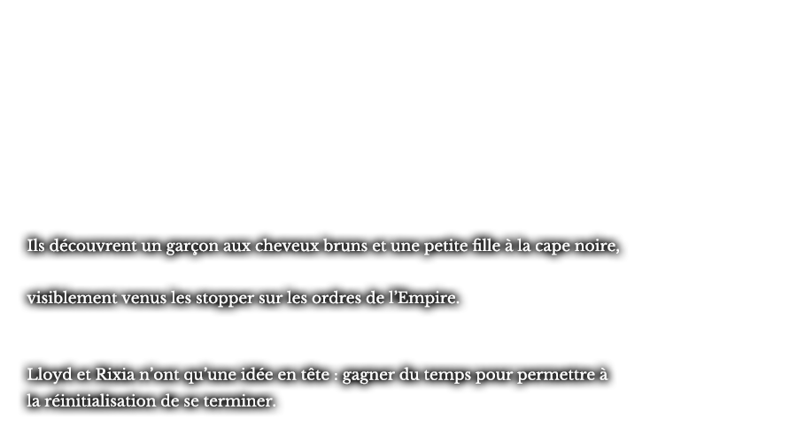 Ils découvrent un garçon aux cheveux bruns et une petite fille à la cape noire, visiblement venus les stopper sur les ordres de l’Empire. Lloyd et Rixia n’ont qu’une idée en tête : gagner du temps pour permettre à la réinitialisation de se terminer. 