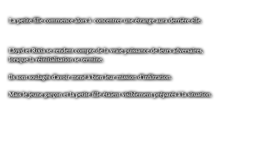 La petite fille commence alors à concentrer une étrange aura derrière elle. Lloyd et Rixia se rendent compte de la vraie puissance de leurs adversaires, lorsque la réinitialisation se termine. Ils sont soulagés d’avoir mené à bien leur mission d’infiltration. Mais le jeune garçon et la petite fille étaient visiblement préparés à la situation.