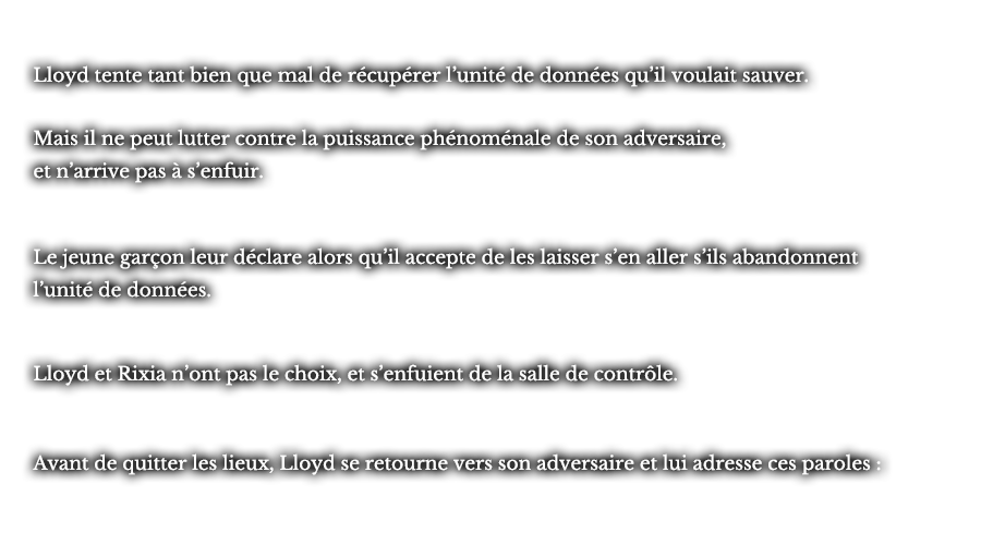 Lloyd tente tant bien que mal de récupérer l’unité de données qu’il voulait sauver. Mais il ne peut lutter contre la puissance phénoménale de son adversaire, et n’arrive pas à s’enfuir. Le jeune garçon leur déclare alors qu’il accepte de les laisser s’en aller s’ils abandonnent l’unité de données. Lloyd et Rixia n’ont pas le choix, et s’enfuient de la salle de contrôle. Avant de quitter les lieux, Lloyd se retourne vers son adversaire et lui adresse ces paroles :