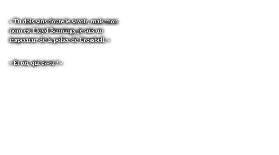 « Tu dois sans doute le savoir, mais mon nom est Lloyd Bannings, je suis un inspecteur de la police de Crossbell. » « Et toi, qui es-tu ? »