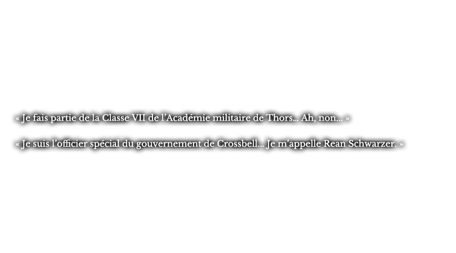 « Je fais partie de la Classe VII de l’Académie militaire de Thors… Ah, non... » « Je suis l’officier spécial du gouvernement de Crossbell... Je m’appelle Rean Schwarzer. » 