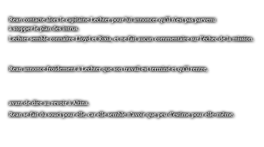 Rean contacte alors le capitaine Lechter pour lui annoncer qu’il n’est pas parvenu à stopper le plan des intrus. Lechter semble connaître Lloyd et Rixia, et ne fait aucun commentaire sur l’échec de la mission. Rean annonce froidement à Lechter que son travail est terminé et qu’il rentre, avant de dire au revoir à Altina. Rean se fait du souci pour elle, car elle semble n’avoir que peu d’estime pour elle-même.