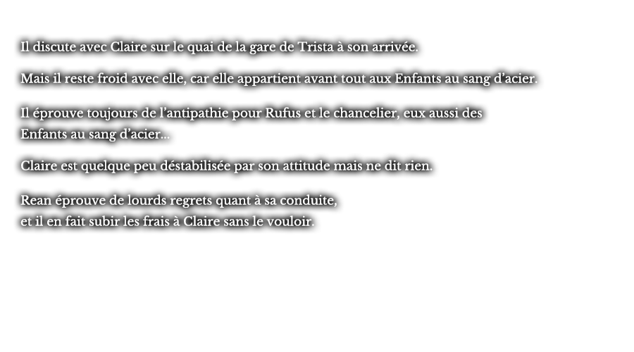 Il discute avec Claire sur le quai de la gare de Trista à son arrivée. Mais il reste froid avec elle, car elle appartient avant tout aux Enfants au sang d’acier. Il éprouve toujours de l’antipathie pour Rufus et le chancelier, eux aussi des Enfants au sang d’acier... Claire est quelque peu déstabilisée par son attitude mais ne dit rien. Rean éprouve de lourds regrets quant à sa conduite, et il en fait subir les frais à Claire sans le vouloir.