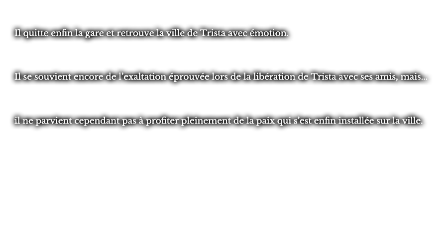 Il quitte enfin la gare et retrouve la ville de Trista avec émotion. Il se souvient encore de l’exaltation éprouvée lors de la libération de Trista avec ses amis, mais... il ne parvient cependant pas à profiter pleinement de la paix qui s’est enfin installée sur la ville.