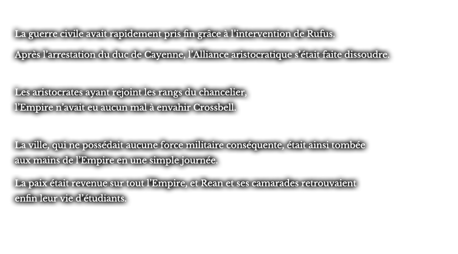 La guerre civile avait rapidement pris fin grâce à l’intervention de Rufus. Après l’arrestation du duc de Cayenne, l’Alliance aristocratique s’était faite dissoudre. Les aristocrates ayant rejoint les rangs du chancelier, l’Empire n’avait eu aucun mal à envahir Crossbell. La ville, qui ne possédait aucune force militaire conséquente, était ainsi tombée aux mains de l’Empire en une simple journée. La paix était revenue sur tout l’Empire, et Rean et ses camarades retrouvaient enfin leur vie d’étudiants.  