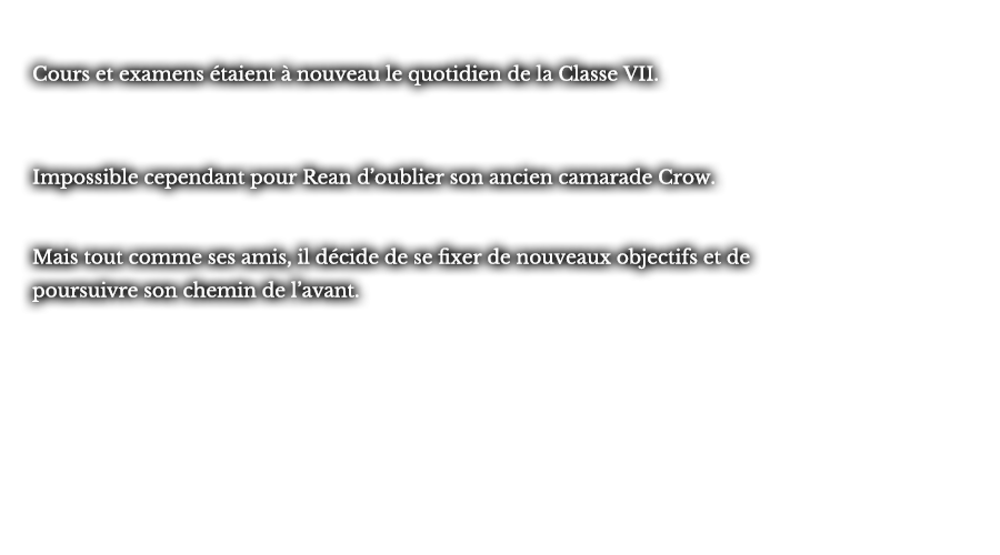 Cours et examens étaient à nouveau le quotidien de la Classe VII. Impossible cependant pour Rean d’oublier son ancien camarade Crow. Mais tout comme ses amis, il décide de se fixer de nouveaux objectifs et de poursuivre son chemin de l’avant.