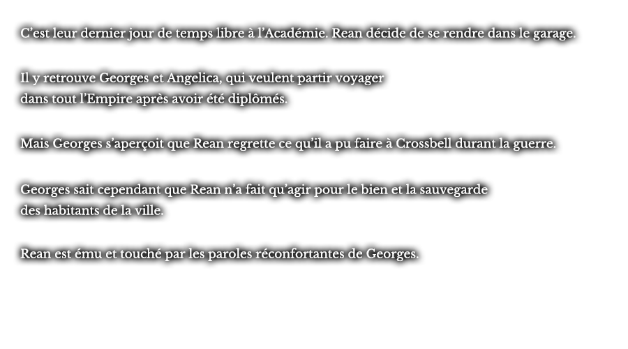 C’est leur dernier jour de temps libre à l’Académie. Rean décide de se rendre dans le garage. Il y retrouve Georges et Angelica, qui veulent partir voyager dans tout l’Empire après avoir été diplômés. Mais Georges s’aperçoit que Rean regrette ce qu’il a pu faire à Crossbell durant la guerre. Georges sait cependant que Rean n’a fait qu’agir pour le bien et la sauvegarde des habitants de la ville. Rean est ému et touché par les paroles réconfortantes de Georges.