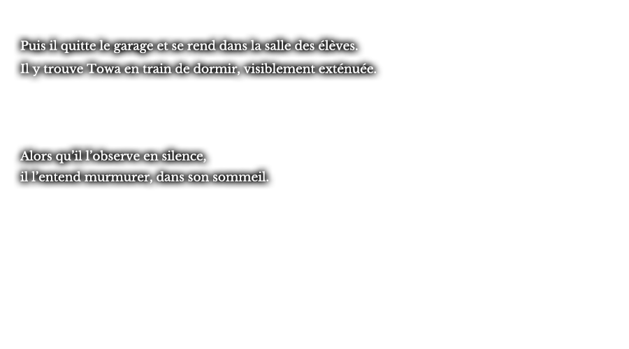 Puis il quitte le garage et se rend dans la salle des élèves. Il y trouve Towa en train de dormir, visiblement exténuée. Alors qu’il l’observe en silence, il l’entend murmurer, dans son sommeil.