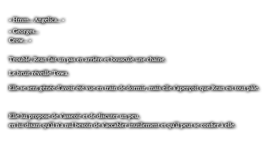 « Hmm... Angelica… » « Georges... Crow... »  Troublé, Rean fait un pas en arrière et bouscule une chaine. Le bruit réveille Towa. Le bruit réveille Towa. Elle lui propose de s’asseoir et de discuter un peu, en lui disant qu’il n’a nul besoin de s’accabler inutilement et qu’il peut se confier à elle. 