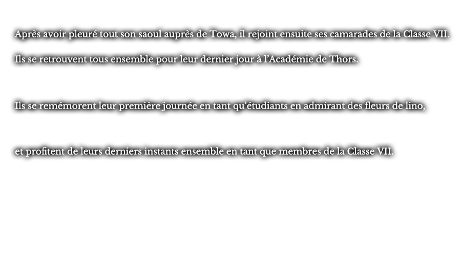 Après avoir pleuré tout son saoul après de Towa, il rejoint ensuite ses camarades de la Classe VII. Ils se retrouvent tous ensemble pour leur dernier jour à l’Académie de Thors. Ils se remémorent leur première journée en tant qu’étudiants en admirant des fleurs de lino, et profitent de leurs derniers instants ensemble en tant que membres de la Classe VII. 