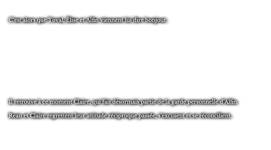 C’est alors que Toval, Élise et Alfin viennent lui dire bonjour. Il retrouve à ce moment Claire, qui fait désormais partie de la garde personnelle d’Alfin. Rean et Claire regrettent leur attitude réciproque passée, s’excusent et se réconcilient.