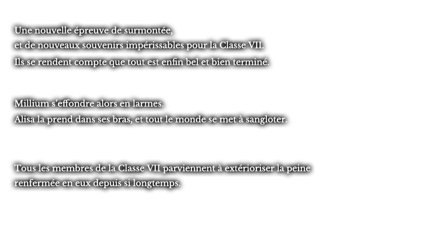 Une nouvelle épreuve de surmontée, et de nouveaux souvenirs impérissables pour la Classe VII. Ils se rendent compte que tout est enfin bel et bien terminé. Millium s’effondre alors en larmes. Alisa la prend dans ses bras, et tout le monde se met à sangloter. Tous les membres de la Classe VII parviennent à extérioriser la peine renfermée en eux depuis si longtemps.