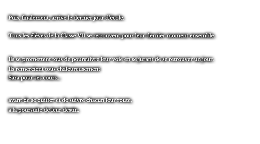 Puis, finalement, arrive le dernier jour d’école. Tous les élèves de la Classe VII se retrouvent pour leur dernier moment ensemble. Ils se promettent tous de poursuivre leur voie en se jurant de se retrouver un jour. Ils remercient tous chaleureusement Sara pour ses cours... avant de se quitter et de suivre chacun leur route, à la poursuite de leur destin.  