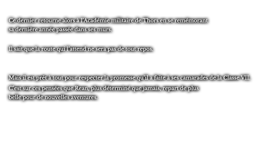 Ce dernier retourne alors à l’Académie militaire de Thors en se remémorant sa dernière année passée dans ses murs. Il sait que la route qui l’attend ne sera pas de tout repos. Mais il est prêt à tout pour respecter la promesse qu’il a faite à ses camarades de la Classe VII. C’est sur ces pensées que Rean, plus déterminé que jamais, repart de plus belle pour de nouvelles aventures. 