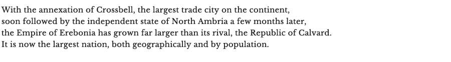 With the annexation of Crossbell, the largest trade city on the continent, soon followed by the independent state of North Ambria a few months later, the Empire of Erebonia has grown far larger than its rival, the Republic of Calvard. It is now the largest nation, both geographically and by population.