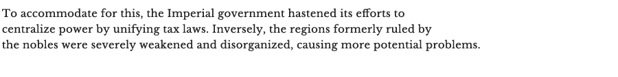 To accommodate for this, the Imperial government hastened its efforts to centralize power by unifying tax laws. Inversely, the regions formerly ruled by the nobles were severely weakened and disorganized, causing more potential problems.