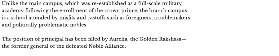 Unlike the main campus, which was re-established as a full-scale military academy following the enrollment of the crown prince, the branch campus is a school attended by misfits and castoffs such as foreigners, troublemakers, and politically problematic nobles.