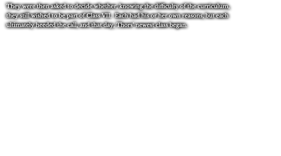 They were then asked to decide whether, knowing the difficulty of the curriculum, they still wished to be part of Class VII. Each had his or her own reasons, but each ultimately heeded the call, and that day, Thors’ newest class began.