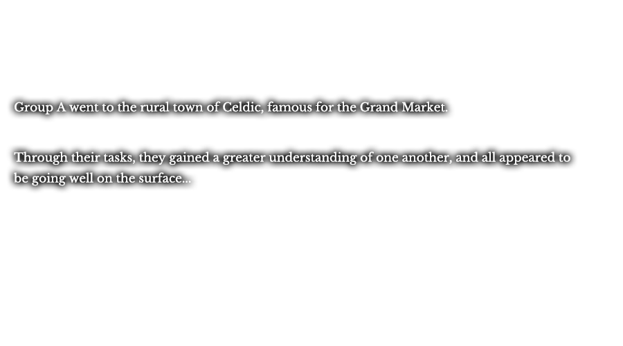 Group A went to the rural town of Celdic, famous for the Grand Market. Through their tasks, they gained a greater understanding of one another, and all appeared to be going well on the surface... 