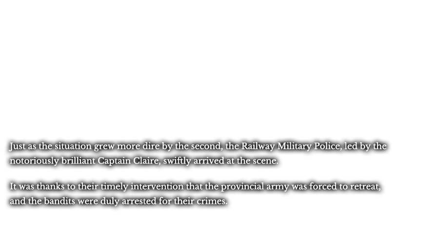 Just as the situation grew more dire by the second, the Railway Military Police, led by the notoriously brilliant Captain Claire, swiftly arrived at the scene. It was thanks to their timely intervention that the provincial army was forced to retreat, and the bandits were duly arrested for their crimes.