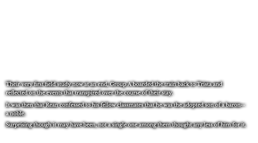 Their very first field study now at an end, Group A boarded the train back to Trista and reflected on the events that transpired over the course of their stay. It was then that Rean confessed to his fellow classmates that he was the adopted son of a baron--a noble. Surprising though it may have been, not a single one among them thought any less of him for it.