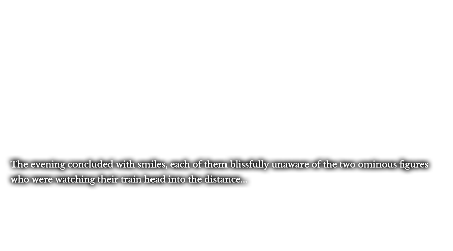 The evening concluded with smiles, each of them blissfully unaware of the two ominous figures who were watching their train head into the distance...