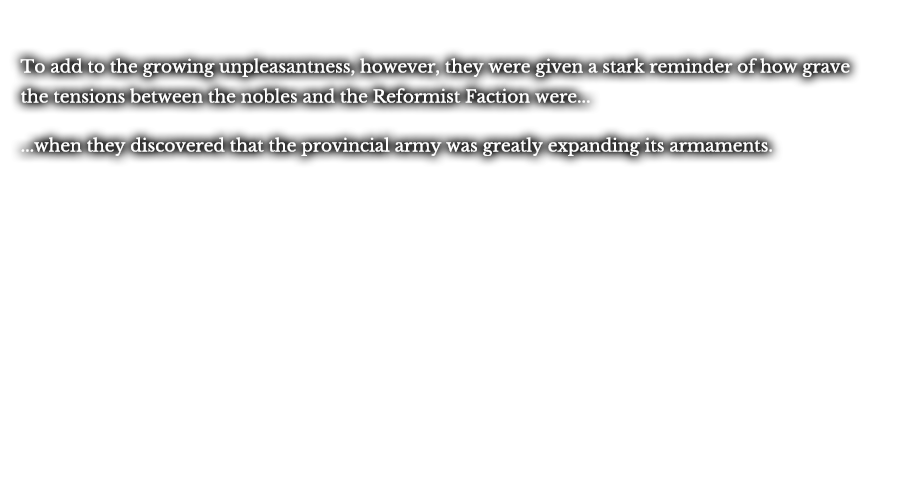 To add to the growing unpleasantness, however, they were given a stark reminder of how grave the tensions between the nobles and the Reformist Faction were... ...when they discovered that the provincial army was greatly expanding its armaments. 