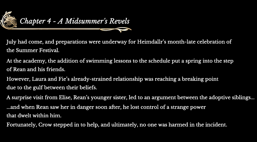 Chapter 4 - A Midsummer's Revels | July had come, and preparations were underway for Heimdallr’s month-late celebration of the Summer Festival. At the academy, the addition of swimming lessons to the schedule put a spring into the step of Rean and his friends. However, Laura and Fie’s already-strained relationship was reaching a breaking point due to the gulf between their beliefs. A surprise visit from Elise, Rean’s younger sister, led to an argument between the adoptive siblings… ...and when Rean saw her in danger soon after, he lost control of a strange power that dwelt within him. Fortunately, Crow stepped in to help, and ultimately, no one was harmed in the incident.