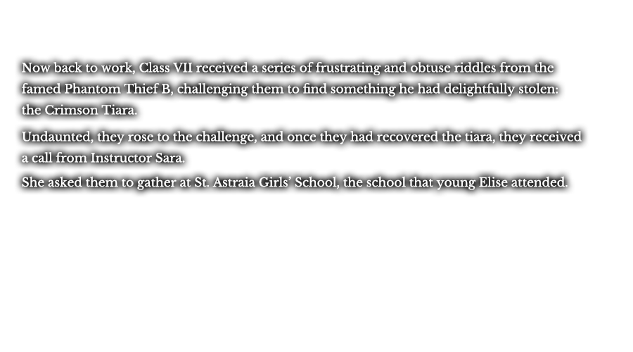 Now back to work, Class VII received a series of frustrating and obtuse riddles from the famed Phantom Thief B, challenging them to find something he had delightfully stolen: the Crimson Tiara. Undaunted, they rose to the challenge, and once that had recovered the tiara, they received a call from Instructor Sara. She asked them to gather at St. Astraia Girls’ School, the school that young Elise attended.