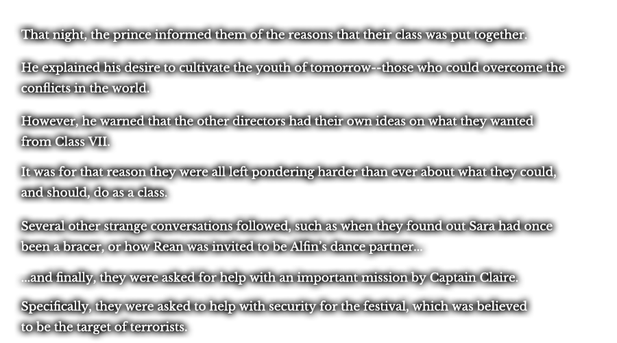 That night, the prince informed them of the reasons that their class was put together. He explained his desire to cultivate the youth of tomorrow--those who could overcome the conflicts in the world. However, he warned that the other directors had their own idea on what they wanted from Class VII. It was for that reason they were all left pondering harder than ever about what they could, and should, do as a class. Several other strange conversations followed, such as when they found out Sara had once been a bracer, or how Rean was invited to be Alfin’s dance partner... ...and finally, they were asked for help with an important mission by Captain Claire. Specifically, they were asked to help with security for the festival, which was believed to be the target of terrorists.