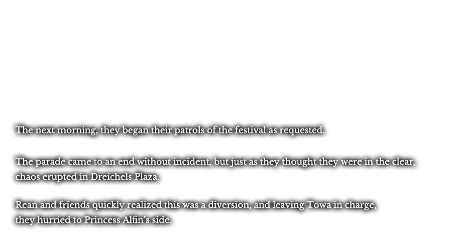 The next morning, they began their patrols of the festival as requested. The parade came to an end without incident, but just as they thought they were in the clear, chaos erupted in Dreichels Plaza. Rean and friends quickly realized this was a diversion, and leaving Towa in charge, they hurried to Princess Alfin’s side.