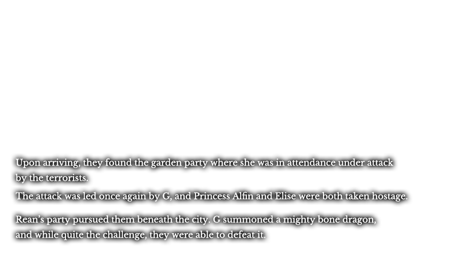 Upon arriving, they found the garden party where she was in attendance under attack by the terrorists. The attack was led once again by G, and Princess Alfin and Elise were both taken hostage. Rean’s party pursued them beneath the city. G summoned a mighty bone dragon, and while quite the challenge, they were able to defeat it. 