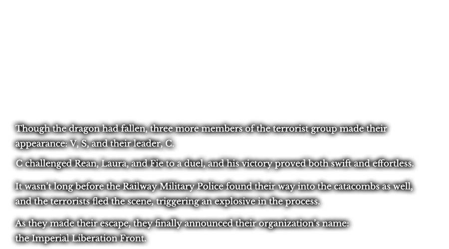 Though the dragon may had fallen, three more members of the terrorist group made their appearance: V, S, and their leader, C. C challenged Rean, Laura, and Fie to a duel, and his victory proved both swift and effortless. It wasn’t long before the Railway Military Police found their way into the catacombs as well, and the terrorists fled the scene, triggering an explosive in the process. As they made their escape, they finally announced their organization’s name: the Imperial Liberation Front.