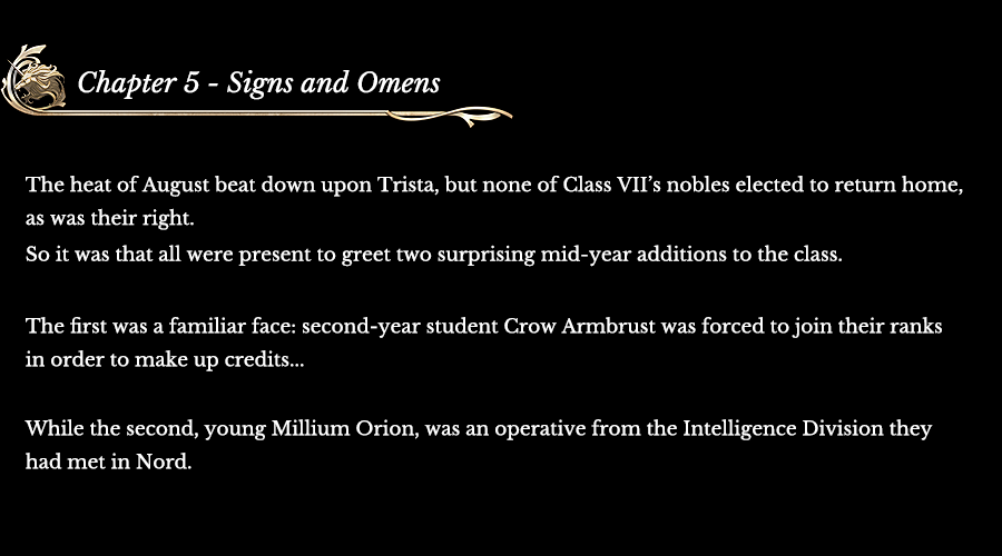 Chapter 5 - Signs and Omens | The heat of August beat down upon Trista, but none of Class VII’s nobles elected to return home, as was their right. So it was that all were present to greet two surprising mid-year additions to the class. The first was a familiar face: second-year student Crow Armbrust was forced to join their ranks in order to make up credits... While the second, young Millium Orion, was an operative from the Intelligence Division they had met in Nord.