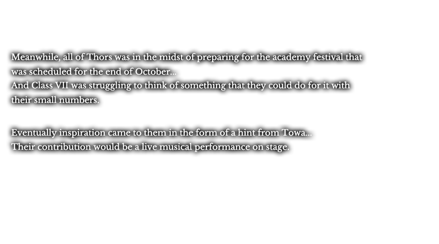 Meanwhile, all of Thors was in the midst of preparing for the academy festival that was scheduled for the end of October... And Class VII was struggling to think of something that they could do for it with their small numbers. Eventually inspiration came to them in the form of a hint from Towa... Their contribution would be a live musical performance on stage.