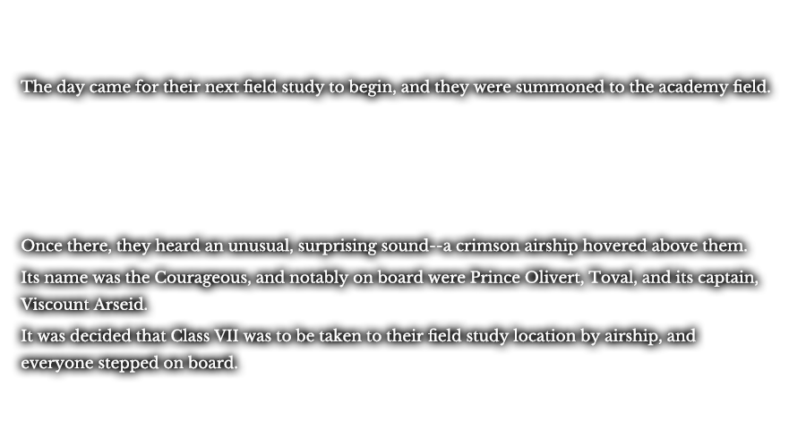 The day came for their next field study to begin, and they were summoned to the academy field. Once there, they heard an unusual, surprising sound--a crimson airship hovered above them. Its name was the Courageous, and notably on board were Prince Olivert, Toval, and its captain, Viscount Arseid. It was decided that Class VII was to be taken to their field study location by airship, and everyone stepped on board.