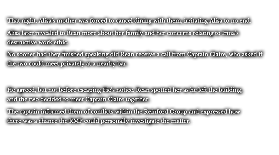 That night, Alisa’s mother was forced to cancel dining with them irritating Alisa to no end. Alisa later revealed to Rean more about her family and her concerns relating to Irina’s destructive work ethic. No sooner had they finished speaking did Rean receive a call from Captain Claire, who asked if the two could meet privately at a nearby bar. He agreed, but not before escaping Fie’s notice. Rean spotted her as he left the building, and the two decided to meet Captain Claire together. The captain informed them of conflicts within the Reinford Group, as well as expressed how there was a chance the RMP could personally investigate the matter.