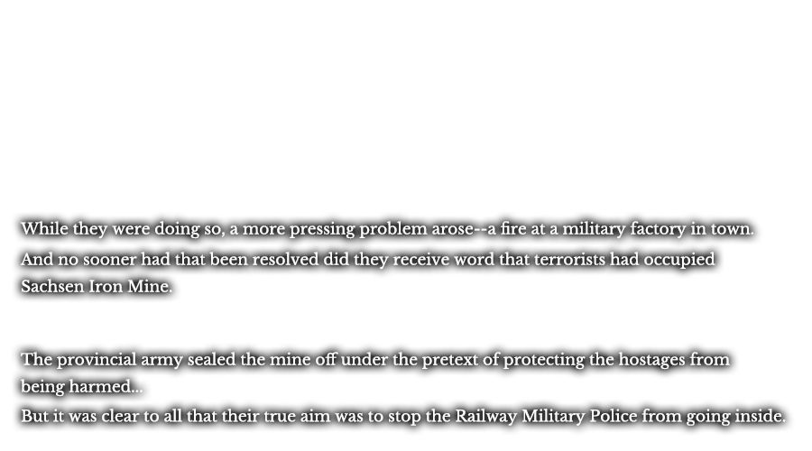 While they were doing so, a more pressing problem arise--a fire at a military factory in town. And no sooner had that been resolved did they receive word that terrorists had occupied Sachsen Iron Mine. The provincial army sealed the mine off under the pretext of protecting the hostages from being harmed… But it was clear to all that their true aim was to stop the Railway Military Police from going inside.