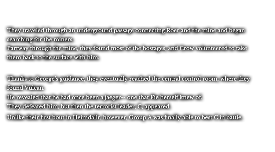 They traveled through an underground passage connecting Roer and the mine and began searching for the miners. Partway through the mine, they found most of the hostages, and Crow volunteered to take them back to the surface with him. Thanks to George’s guidance, they eventually reached the central control room, where they found Vulcan. He revealed that he had once been a jaeger-- one that Fie herself knew of. They defeated him, but then the terrorist leader, C, appeared. Unlike their first bout in Heimdallr, however, Group A was finally able to best C in battle. 