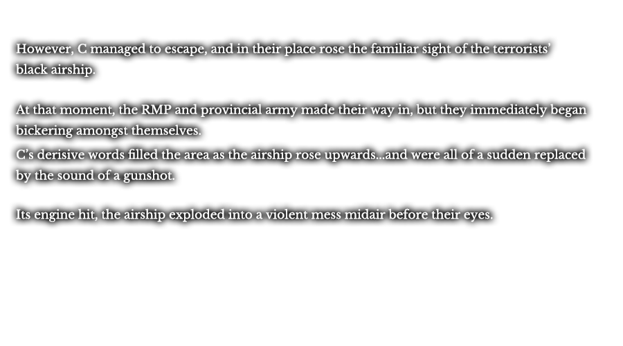 However, C managed to escape, and in their place rose the familiar sight of the terrorists’ black airship. At that moment, the RMP and provincial army made their way in, but they immediately began bickering amongst themselves. C’s derisive words filled the area as the airship rose upwards...and were all of a sudden replaced by the sound of a gunshot. Its engine hit, the airship exploded into a violent mess midair before their eyes.