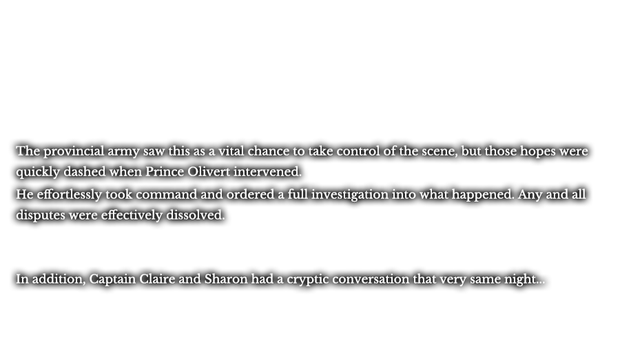 The provincial army saw this as a vital chance to take control of the scene, but those hopes were quickly dashed when Prince Olivert intervened. He effortlessly took command and ordered a full investigation into what happened. Any and all disputes were effectively dissolved. In addition, Captain Claire and Sharon had a cryptic conversation that very same night...