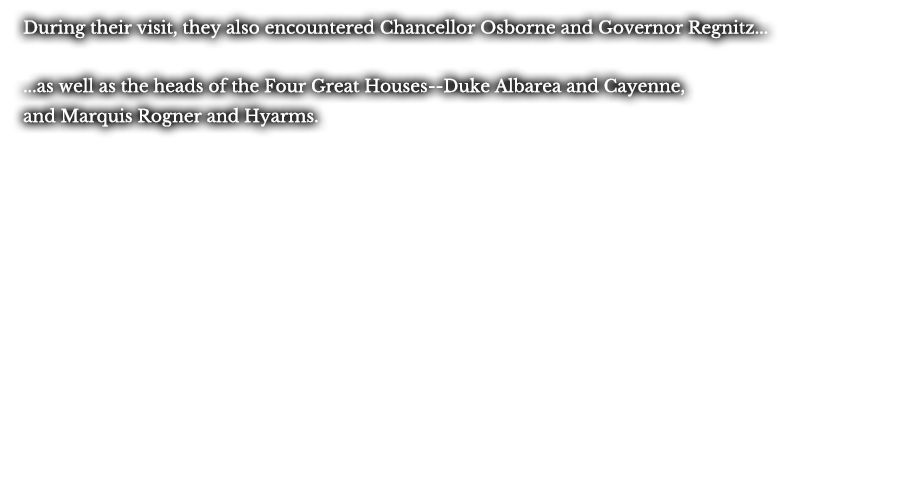 During their visit, they also encountered Chancellor Osborne and Governor Regnitz... ...as well as the heads of the Four Great Houses--Duke Albarea and Cayenne, and Marquis Rogner and Hyarms.