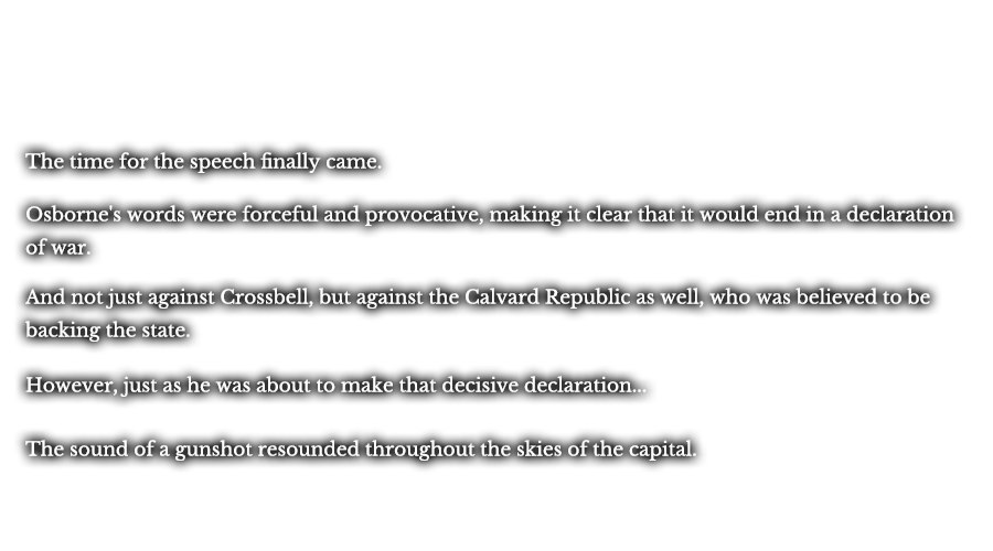 The time for the speech finally came. Osborne's words were forceful and provocative, making it clear that it would end in a declaration of war. And not just against Crossbell, but against the Calvard Republic as well, who was believed to be backing the state. However, just as he was about to make that decisive declaration... The sound of a gunshot resounded throughout the skies of the capital.