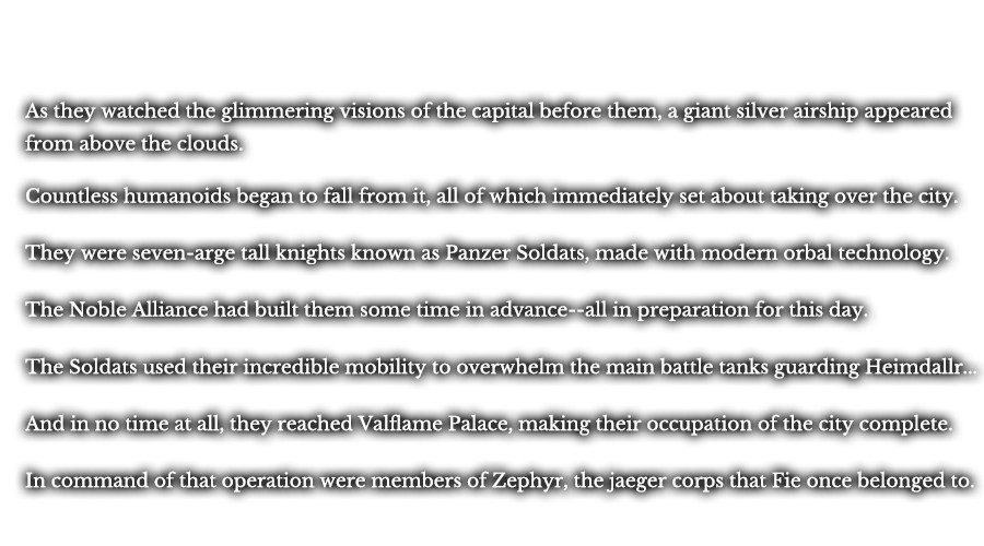 As they watch the glimmering visions of the capital before them, a giant silver airship appeared from above the clouds. From it began to fall countless humanoids, all of which immediately set about taking over the city. They were seven-arge tall knights known as Panzer Soldats, made with modern orbal technology. The Noble Alliance had built them some time in advance--all in preparation for this day. The Soldats used their incredible mobility to overwhelm the main battle tanks guarding Heimdallr... And in no time at all, they reached Valflame Palace, making their occupation of the city complete. In command of that operation were members of Zephyr, the jaeger corps that Fie once belonged to. 