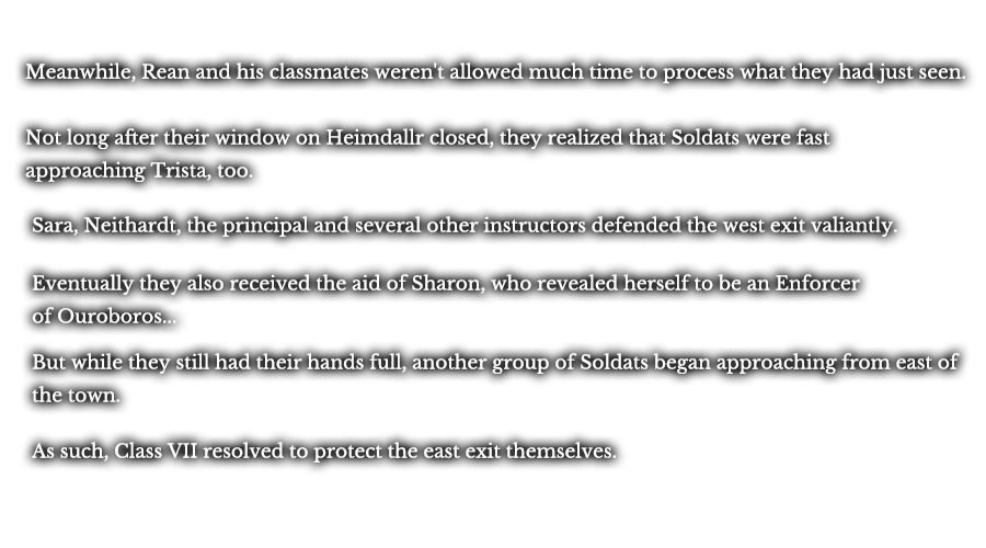 Meanwhile, Rean and his classmates weren't allowed much time to process what they had just seen. Not long after their window on Heimdallr closed, they realized that Soldats were fast approaching Trista, too. Sara, Neithardt, the principal and several other instructors defended the west exit valiantly. Eventually they also received the aid of Sharon, who revealed herself to be an Enforcer of Ouroboros... But while they still had their hands full, another group of Soldats began approaching from east of the town. As such, Class VII resolved to protect the east exit themselves.